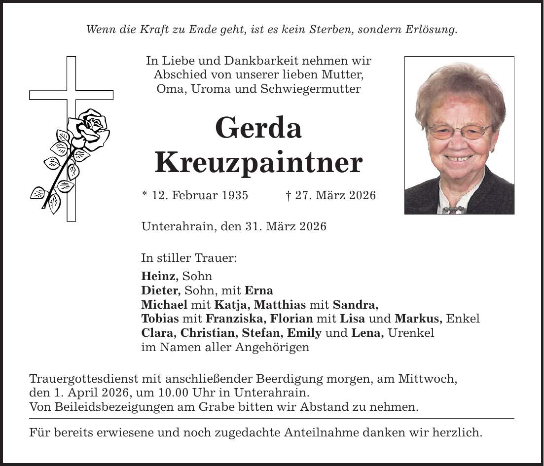 Wenn die Kraft zu Ende geht, ist es kein Sterben, sondern Erlösung. In Liebe und Dankbarkeit nehmen wir Abschied von unserer lieben Mutter, Oma, Uroma und Schwiegermutter Gerda Kreuzpaintner * 12. Februar 1935 _ 27. März 2026 Unterahrain, den 31. März 2026 In stiller Trauer: Heinz, Sohn Dieter, Sohn, mit Erna Michael mit Katja, Matthias mit Sandra, Tobias mit Franziska, Florian mit Lisa und Markus, Enkel Clara, Christian, Stefan, Emily und Lena, Urenkel im Namen aller Angehörigen Trauergottesdienst mit anschließender Beerdigung morgen, am Mittwoch, den 1. April 2026, um 10.00 Uhr in Unterahrain. Von Beileidsbezeigungen am Grabe bitten wir Abstand zu nehmen. Für bereits erwiesene und noch zugedachte Anteilnahme danken wir herzlich.