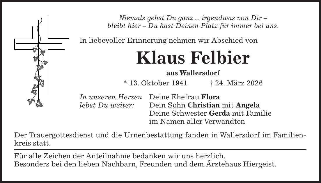Niemals gehst Du ganz ... irgendwas von Dir - bleibt hier - Du hast Deinen Platz für immer bei uns. In liebevoller Erinnerung nehmen wir Abschied von Klaus Felbier aus Wallersdorf * 13. Oktober 1941 + 24. März 2026 In unseren Herzen Deine Ehefrau Flora lebst Du weiter: Dein Sohn Christian mit Angela Deine Schwester Gerda mit Familie im Namen aller Verwandten Der Trauergottesdienst und die Urnenbestattung fanden in Wallersdorf im Familienkreis statt. Für alle Zeichen der Anteilnahme bedanken wir uns herzlich. Besonders bei den lieben Nachbarn, Freunden und dem Ärztehaus Hiergeist.