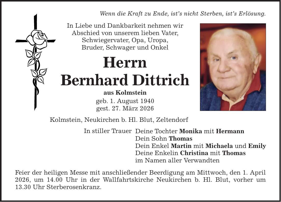 Wenn die Kraft zu Ende, ist's nicht Sterben, ist's Erlösung. In Liebe und Dankbarkeit nehmen wir Abschied von unserem lieben Vater, Schwiegervater, Opa, Uropa, Bruder, Schwager und Onkel Herrn Bernhard Dittrich aus Kolmstein geb. 1. August 1940 gest. 27. März 2026 Kolmstein, Neukirchen b. Hl. Blut, Zeltendorf In stiller Trauer Deine Tochter Monika mit Hermann Dein Sohn Thomas Dein Enkel Martin mit Michaela und Emily Deine Enkelin Christina mit Thomas im Namen aller Verwandten Feier der heiligen Messe mit anschließender Beerdigung am Mittwoch, den 1. April 2026, um 14.00 Uhr in der Wallfahrtskirche Neukirchen b. Hl. Blut, vorher um 13.30 Uhr Sterberosenkranz.