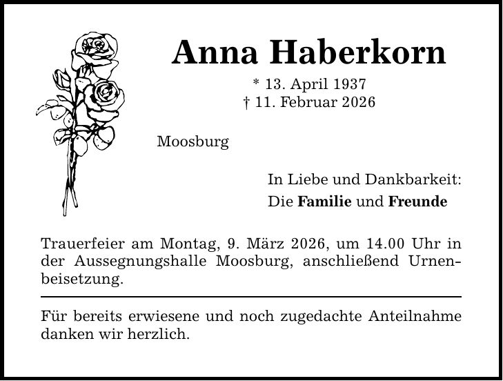 Anna Haberkorn * 13. April 1937 _ 11. Februar 2026 Moosburg Trauerfeier am Montag, 9. März 2026, um 14.00 Uhr in der Aussegnungshalle Moosburg, anschließend Urnenbeisetzung. Für bereits erwiesene und noch zugedachte Anteilnahme danken wir herzlich. In Liebe und Dankbarkeit: Die Familie und Freunde