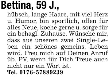 Bettina, 59 J.,hübsch, lange Haare, mit viel Herz u. Humor, bin sportlich, offen für alles Neue, koche gerne u. sorge für ein behagl. Zuhause. Wünsche mir, dass aus unseren zwei Single-Leben ein schönes gemeins. Leben wird. Freu mich auf Deinen Anruf üb. PV, wenn für Dich Treue auch nicht nur ein Wort ist.Tel. ***