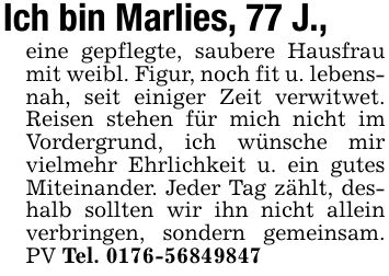 Ich bin Marlies, 77 J.,eine gepflegte, saubere Hausfrau mit weibl. Figur, noch fit u. lebensnah, seit einiger Zeit verwitwet. Reisen stehen für mich nicht im Vordergrund, ich wünsche mir vielmehr Ehrlichkeit u. ein gutes Miteinander. Jeder Tag zählt, deshalb sollten wir ihn nicht allein verbringen, sondern gemeinsam. PV Tel. ***
