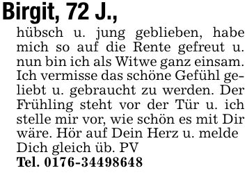 Birgit, 72 J.,hübsch u. jung geblieben, habe mich so auf die Rente gefreut u. nun bin ich als Witwe ganz einsam. Ich vermisse das schöne Gefühl geliebt u. gebraucht zu werden. Der Frühling steht vor der Tür u. ich stelle mir vor, wie schön es mit Dir wäre. Hör auf Dein Herz u. meldeDich gleich üb. PVTel. ***