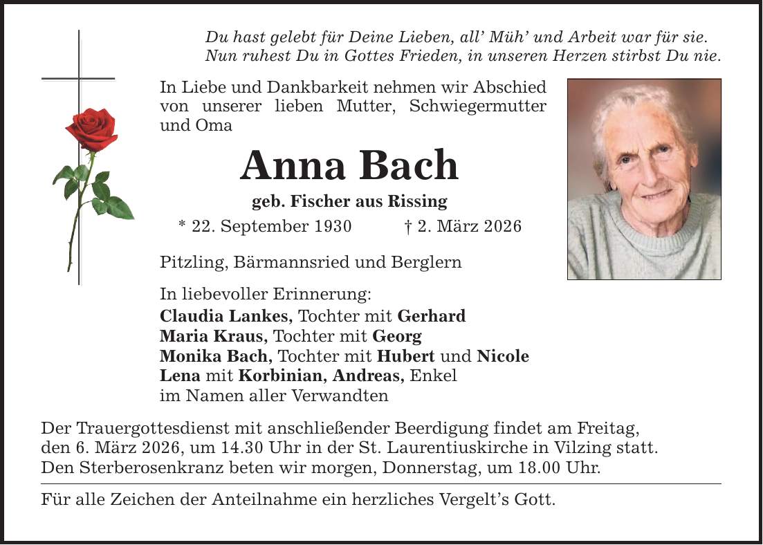 Du hast gelebt für Deine Lieben, all' Müh' und Arbeit war für sie.Nun ruhest Du in Gottes Frieden, in unseren Herzen stirbst Du nie.In Liebe und Dankbarkeit nehmen wir Abschied von unserer lieben Mutter, Schwiegermutter und OmaAnna Bachgeb. Fischer aus Rissing* 22. September 1930 _ 2. März 2026Pitzling, Bärmannsried und BerglernIn liebevoller Erinnerung:Claudia Lankes, Tochter mit GerhardMaria Kraus, Tochter mit GeorgMonika Bach, Tochter mit Hubert und NicoleLena mit Korbinian, Andreas, Enkelim Namen aller VerwandtenDer Trauergottesdienst mit anschließender Beerdigung findet am Freitag,den 6. März 2026, um 14.30 Uhr in der St. Laurentiuskirche in Vilzing statt.Den Sterberosenkranz beten wir morgen, Donnerstag, um 18.00 Uhr.Für alle Zeichen der Anteilnahme ein herzliches Vergelt's Gott.