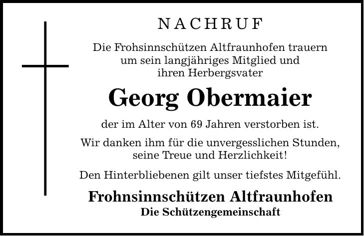 nachruf Die Frohsinnschützen Altfraunhofen trauern um sein langjähriges Mitglied und ihren Herbergsvater Georg Obermaier der im Alter von 69 Jahren verstorben ist. Wir danken ihm für die unvergesslichen Stunden, seine Treue und Herzlichkeit! Den Hinterbliebenen gilt unser tiefstes Mitgefühl. Frohnsinnschützen Altfraunhofen Die Schützengemeinschaft