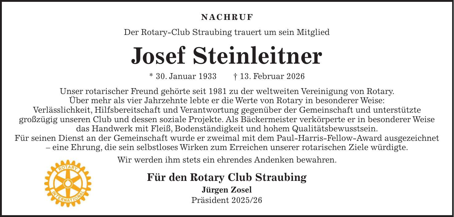 NACHRUF Der Rotary-Club Straubing trauert um sein Mitglied Josef Steinleitner * 30. Januar 1933 + 13. Februar 2026 Unser rotarischer Freund gehörte seit 1981 zu der weltweiten Vereinigung von Rotary. Über mehr als vier Jahrzehnte lebte er die Werte von Rotary in besonderer Weise: Verlässlichkeit, Hilfsbereitschaft und Verantwortung gegenüber der Gemeinschaft und unterstützte großzügig unseren Club und dessen soziale Projekte. Als Bäckermeister verkörperte er in besonderer Weise das Handwerk mit Fleiß, Bodenständigkeit und hohem Qualitätsbewusstsein. Für seinen Dienst an der Gemeinschaft wurde er zweimal mit dem Paul-Harris-Fellow-Award ausgezeichnet - eine Ehrung, die sein selbstloses Wirken zum Erreichen unserer rotarischen Ziele würdigte. Wir werden ihm stets ein ehrendes Andenken bewahren. Für den Rotary Club Straubing Jürgen Zosel Präsident ***