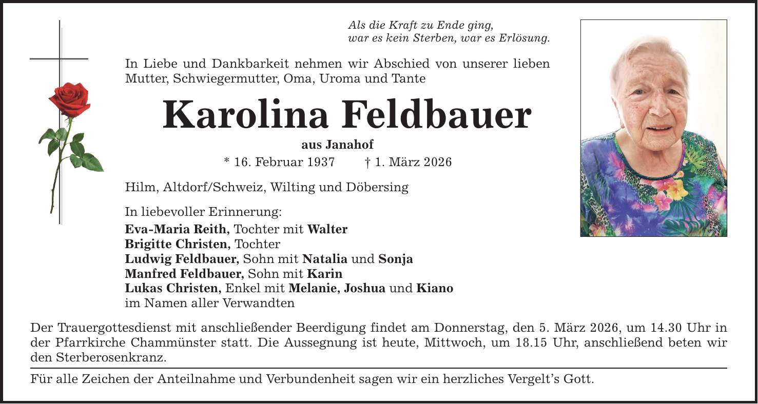 Als die Kraft zu Ende ging, war es kein Sterben, war es Erlösung. In Liebe und Dankbarkeit nehmen wir Abschied von unserer lieben Mutter, Schwiegermutter, Oma, Uroma und Tante Karolina Feldbauer aus Janahof * 16. Februar 1937 _ 1. März 2026 Hilm, Altdorf/Schweiz, Wilting und Döbersing In liebevoller Erinnerung: Eva-Maria Reith, Tochter mit Walter Brigitte Christen, Tochter Ludwig Feldbauer, Sohn mit Natalia und Sonja Manfred Feldbauer, Sohn mit Karin Lukas Christen, Enkel mit Melanie, Joshua und Kiano im Namen aller Verwandten Der Trauergottesdienst mit anschließender Beerdigung findet am Donnerstag, den 5. März 2026, um 14.30 Uhr in der Pfarrkirche Chammünster statt. Die Aussegnung ist heute, Mittwoch, um 18.15 Uhr, anschließend beten wir den Sterberosenkranz. Für alle Zeichen der Anteilnahme und Verbundenheit sagen wir ein herzliches Vergelt's Gott.