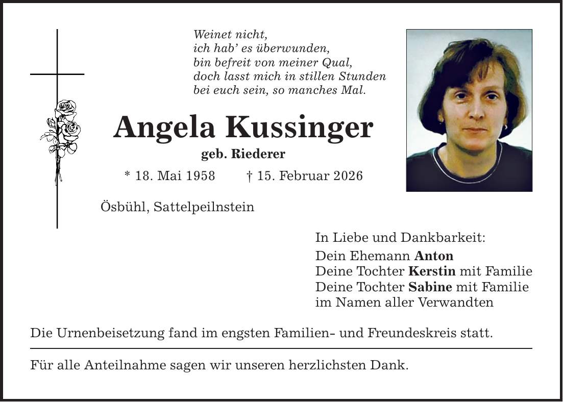 Weinet nicht, ich hab' es überwunden, bin befreit von meiner Qual, doch lasst mich in stillen Stunden bei euch sein, so manches Mal. Angela Kussinger geb. Riederer * 18. Mai 1958 _ 15. Februar 2026 Ösbühl, Sattelpeilnstein Die Urnenbeisetzung fand im engsten Familien- und Freundeskreis statt. Für alle Anteilnahme sagen wir unseren herzlichsten Dank. In Liebe und Dankbarkeit: Dein Ehemann Anton Deine Tochter Kerstin mit Familie Deine Tochter Sabine mit Familie im Namen aller Verwandten