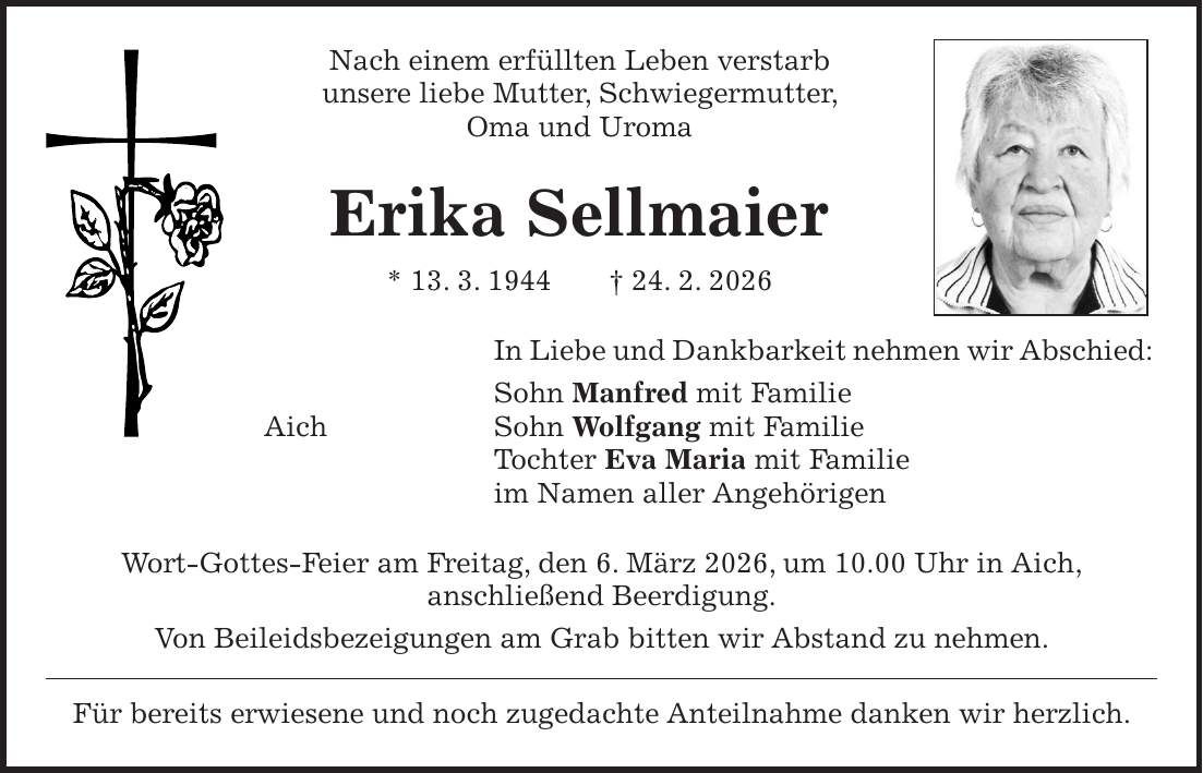 Nach einem erfüllten Leben verstarb unsere liebe Mutter, Schwiegermutter, Oma und Uroma Erika Sellmaier * 13. 3. 1944 + 24. 2. 2026 In Liebe und Dankbarkeit nehmen wir Abschied: Sohn Manfred mit Familie Aich Sohn Wolfgang mit Familie Tochter Eva Maria mit Familie im Namen aller Angehörigen Wort-Gottes-Feier am Freitag, den 6. März 2026, um 10.00 Uhr in Aich, anschließend Beerdigung. Von Beileidsbezeigungen am Grab bitten wir Abstand zu nehmen. Für bereits erwiesene und noch zugedachte Anteilnahme danken wir herzlich.