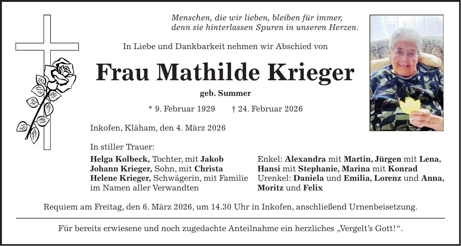 Menschen, die wir lieben, bleiben für immer, denn sie hinterlassen Spuren in unseren Herzen. In Liebe und Dankbarkeit nehmen wir Abschied von Frau Mathilde Krieger geb. Summer * 9. Februar 1929 + 24. Februar 2026 Inkofen, Kläham, den 4. März 2026 In stiller Trauer: Helga Kolbeck, Tochter, mit Jakob Enkel: Alexandra mit Martin, Jürgen mit Lena, Johann Krieger, Sohn, mit Christa Hansi mit Stephanie, Marina mit Konrad Helene Krieger, Schwägerin, mit Familie Urenkel: Daniela und Emilia, Lorenz und Anna, im Namen aller Verwandten Moritz und Felix Requiem am Freitag, den 6. März 2026, um 14.30 Uhr in Inkofen, anschließend Urnenbeisetzung. Für bereits erwiesene und noch zugedachte Anteilnahme ein herzliches 'Vergelt's Gott!'.