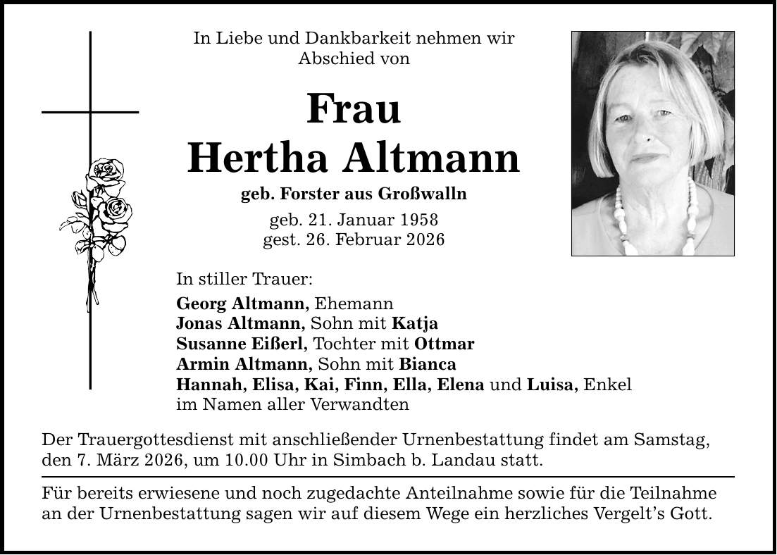 In Liebe und Dankbarkeit nehmen wir Abschied von Frau Hertha Altmann geb. Forster aus Großwalln geb. 21. Januar 1958 gest. 26. Februar 2026 In stiller Trauer: Georg Altmann, Ehemann Jonas Altmann, Sohn mit Katja Susanne Eißerl, Tochter mit Ottmar Armin Altmann, Sohn mit Bianca Hannah, Elisa, Kai, Finn, Ella, Elena und Luisa, Enkel im Namen aller Verwandten Der Trauergottesdienst mit anschließender Urnenbestattung findet am Samstag, den 7. März 2026, um 10.00 Uhr in Simbach b. Landau statt. Für bereits erwiesene und noch zugedachte Anteilnahme sowie für die Teilnahme an der Urnenbestattung sagen wir auf diesem Wege ein herzliches Vergelt's Gott.
