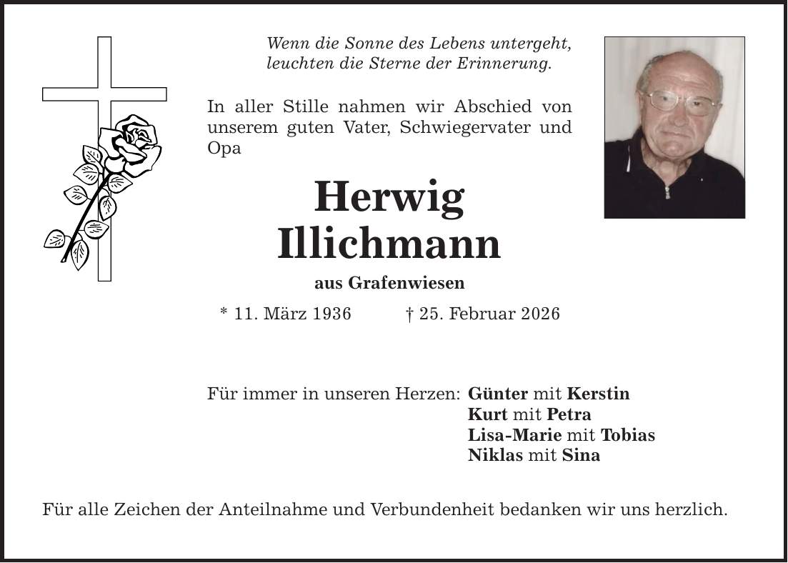 Wenn die Sonne des Lebens untergeht, leuchten die Sterne der Erinnerung. In aller Stille nahmen wir Abschied von unserem guten Vater, Schwiegervater und Opa Herwig Illichmann aus Grafenwiesen * 11. März 1936 _ 25. Februar 2026 Für immer in unseren Herzen: Für alle Zeichen der Anteilnahme und Verbundenheit bedanken wir uns herzlich. Günter mit Kerstin Kurt mit Petra Lisa-Marie mit Tobias Niklas mit Sina