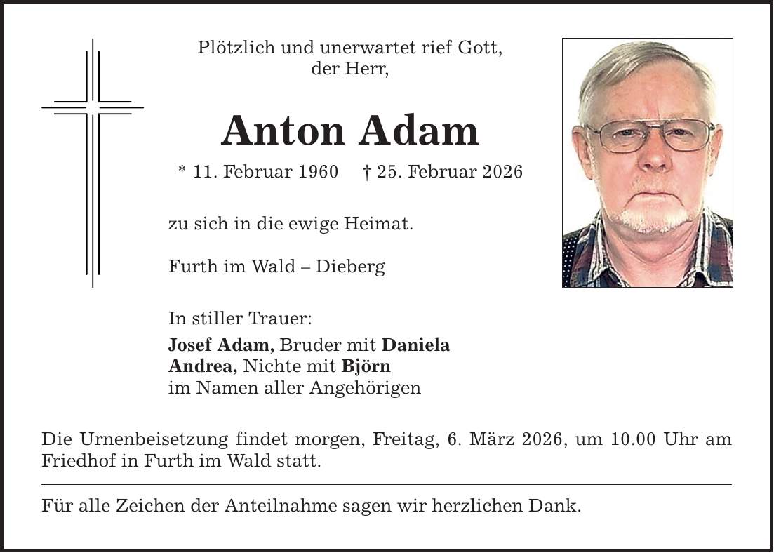 Plötzlich und unerwartet rief Gott, der Herr, Anton Adam * 11. Februar 1960 _ 25. Februar 2026 zu sich in die ewige Heimat. Furth im Wald - Dieberg In stiller Trauer: Josef Adam, Bruder mit Daniela Andrea, Nichte mit Björn im Namen aller Angehörigen Die Urnenbeisetzung findet morgen, Freitag, 6. März 2026, um 10.00 Uhr am Friedhof in Furth im Wald statt. Für alle Zeichen der Anteilnahme sagen wir herzlichen Dank.