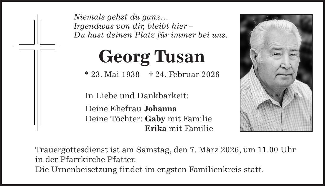 Niemals gehst du ganz... Irgendwas von dir, bleibt hier - Du hast deinen Platz für immer bei uns. Georg Tusan * 23. Mai 1938 + 24. Februar 2026 In Liebe und Dankbarkeit: Deine Ehefrau Johanna Deine Töchter: Gaby mit Familie Erika mit Familie Trauergottesdienst ist am Samstag, den 7. März 2026, um 11.00 Uhr in der Pfarrkirche Pfatter. Die Urnenbeisetzung findet im engsten Familienkreis statt.