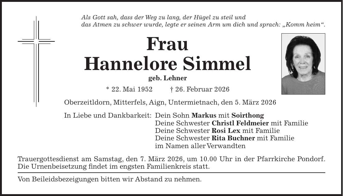 Als Gott sah, dass der Weg zu lang, der Hügel zu steil und das Atmen zu schwer wurde, legte er seinen Arm um dich und sprach: 'Komm heim'. Frau Hannelore Simmel geb. Lehner * 22. Mai 1952 + 26. Februar 2026 Oberzeitldorn, Mitterfels, Aign, Untermietnach, den 5. März 2026 In Liebe und Dankbarkeit: Dein Sohn Markus mit Soirthong Deine Schwester Christl Feldmeier mit Familie Deine Schwester Rosi Lex mit Familie Deine Schwester Rita Buchner mit Familie im Namen aller Verwandten Trauergottesdienst am Samstag, den 7. März 2026, um 10.00 Uhr in der Pfarrkirche Pondorf. Die Urnenbeisetzung findet im engsten Familienkreis statt. Von Beileidsbezeigungen bitten wir Abstand zu nehmen.