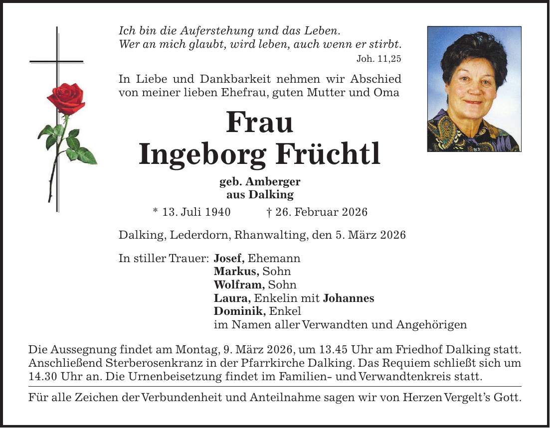 Ich bin die Auferstehung und das Leben. Wer an mich glaubt, wird leben, auch wenn er stirbt. Joh. 11,25 In Liebe und Dankbarkeit nehmen wir Abschied von meiner lieben Ehefrau, guten Mutter und Oma Frau Ingeborg Früchtl geb. Amberger aus Dalking * 13. Juli 1940 + 26. Februar 2026 Dalking, Lederdorn, Rhanwalting, den 5. März 2026 In stiller Trauer: Josef, Ehemann Markus, Sohn Wolfram, Sohn Laura, Enkelin mit Johannes Dominik, Enkel im Namen aller Verwandten und Angehörigen Die Aussegnung findet am Montag, 9. März 2026, um 13.45 Uhr am Friedhof Dalking statt. Anschließend Sterberosenkranz in der Pfarrkirche Dalking. Das Requiem schließt sich um 14.30 Uhr an. Die Urnenbeisetzung findet im Familien- und Verwandtenkreis statt. Für alle Zeichen der Verbundenheit und Anteilnahme sagen wir von Herzen Vergelt's Gott.