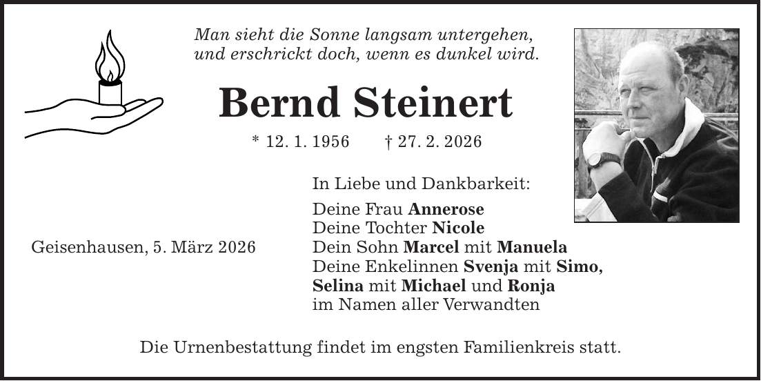 Man sieht die Sonne langsam untergehen, und erschrickt doch, wenn es dunkel wird. Bernd Steinert * 12. 1. 1956 + 27. 2. 2026 In Liebe und Dankbarkeit: Deine Frau Annerose Deine Tochter Nicole Geisenhausen, 5. März 2026 Dein Sohn Marcel mit Manuela Deine Enkelinnen Svenja mit Simo, Selina mit Michael und Ronja im Namen aller Verwandten Die Urnenbestattung findet im engsten Familienkreis statt. 