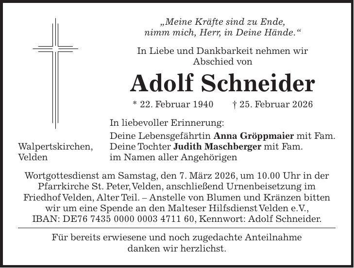 'Meine Kräfte sind zu Ende, nimm mich, Herr, in Deine Hände.' In Liebe und Dankbarkeit nehmen wir Abschied von Adolf Schneider * 22. Februar 1940 + 25. Februar 2026 In liebevoller Erinnerung: Deine Lebensgefährtin Anna Gröppmaier mit Fam. Walpertskirchen, Deine Tochter Judith Maschberger mit Fam. Velden im Namen aller Angehörigen Wortgottesdienst am Samstag, den 7. März 2026, um 10.00 Uhr in der Pfarrkirche St. Peter, Velden, anschließend Urnenbeisetzung im Friedhof Velden, Alter Teil. - Anstelle von Blumen und Kränzen bitten wir um eine Spende an den Malteser Hilfsdienst Velden e.V., IBAN: DE***, Kennwort: Adolf Schneider. Für bereits erwiesene und noch zugedachte Anteilnahme danken wir herzlichst.