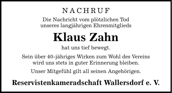 NACHRUF Die Nachricht vom plötzlichen Tod unseres langjährigen Ehrenmitglieds Klaus Zahn hat uns tief bewegt. Sein über 40-jähriges Wirken zum Wohl des Vereins wird uns stets in guter Erinnerung bleiben. Unser Mitgefühl gilt all seinen Angehörigen. Reservistenkameradschaft Wallersdorf e. V.