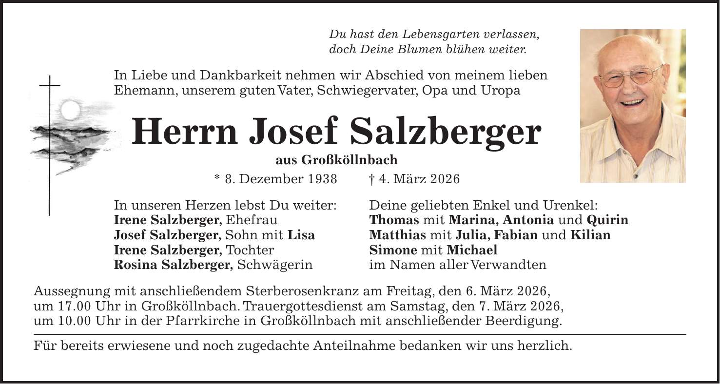 Du hast den Lebensgarten verlassen, doch Deine Blumen blühen weiter. In Liebe und Dankbarkeit nehmen wir Abschied von meinem lieben Ehemann, unserem guten Vater, Schwiegervater, Opa und Uropa Herrn Josef Salzberger aus Großköllnbach * 8. Dezember 1938 + 4. März 2026 In unseren Herzen lebst Du weiter: Deine geliebten Enkel und Urenkel: Irene Salzberger, Ehefrau Thomas mit Marina, Antonia und Quirin Josef Salzberger, Sohn mit Lisa Matthias mit Julia, Fabian und Kilian Irene Salzberger, Tochter Simone mit Michael Rosina Salzberger, Schwägerin im Namen aller Verwandten Aussegnung mit anschließendem Sterberosenkranz am Freitag, den 6. März 2026, um 17.00 Uhr in Großköllnbach. Trauergottesdienst am Samstag, den 7. März 2026, um 10.00 Uhr in der Pfarrkirche in Großköllnbach mit anschließender Beerdigung. Für bereits erwiesene und noch zugedachte Anteilnahme bedanken wir uns herzlich.