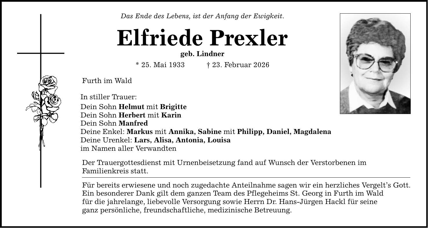 Das Ende des Lebens, ist der Anfang der Ewigkeit.Elfriede Prexlergeb. Lindner* 25. Mai 1933 _ 23. Februar 2026Furth im WaldIn stiller Trauer:Dein Sohn Helmut mit Brigitte Dein Sohn Herbert mit KarinDein Sohn ManfredDeine Enkel: Markus mit Annika, Sabine mit Philipp, Daniel, MagdalenaDeine Urenkel: Lars, Alisa, Antonia, Louisaim Namen aller VerwandtenDer Trauergottesdienst mit Urnenbeisetzung fand auf Wunsch der Verstorbenen imFamilienkreis statt.Für bereits erwiesene und noch zugedachte Anteilnahme sagen wir ein herzliches Vergelt's Gott.Ein besonderer Dank gilt dem ganzen Team des Pflegeheims St. Georg in Furth im Waldfür die jahrelange, liebevolle Versorgung sowie Herrn Dr. Hans-Jürgen Hackl für seineganz persönliche, freundschaftliche, medizinische Betreuung.
