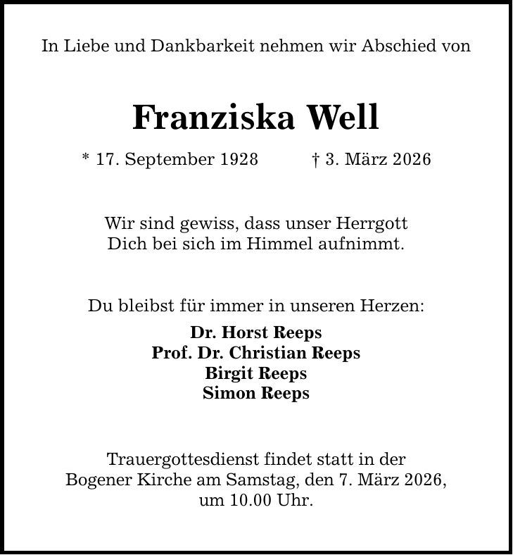 In Liebe und Dankbarkeit nehmen wir Abschied von Franziska Well * 17. September 1928 _ 3. März 2026 Wir sind gewiss, dass unser Herrgott Dich bei sich im Himmel aufnimmt. Du bleibst für immer in unseren Herzen: Dr. Horst Reeps Prof. Dr. Christian Reeps Birgit Reeps Simon Reeps Trauergottesdienst findet statt in der Bogener Kirche am Samstag, den 7. März 2026, um 10.00 Uhr.