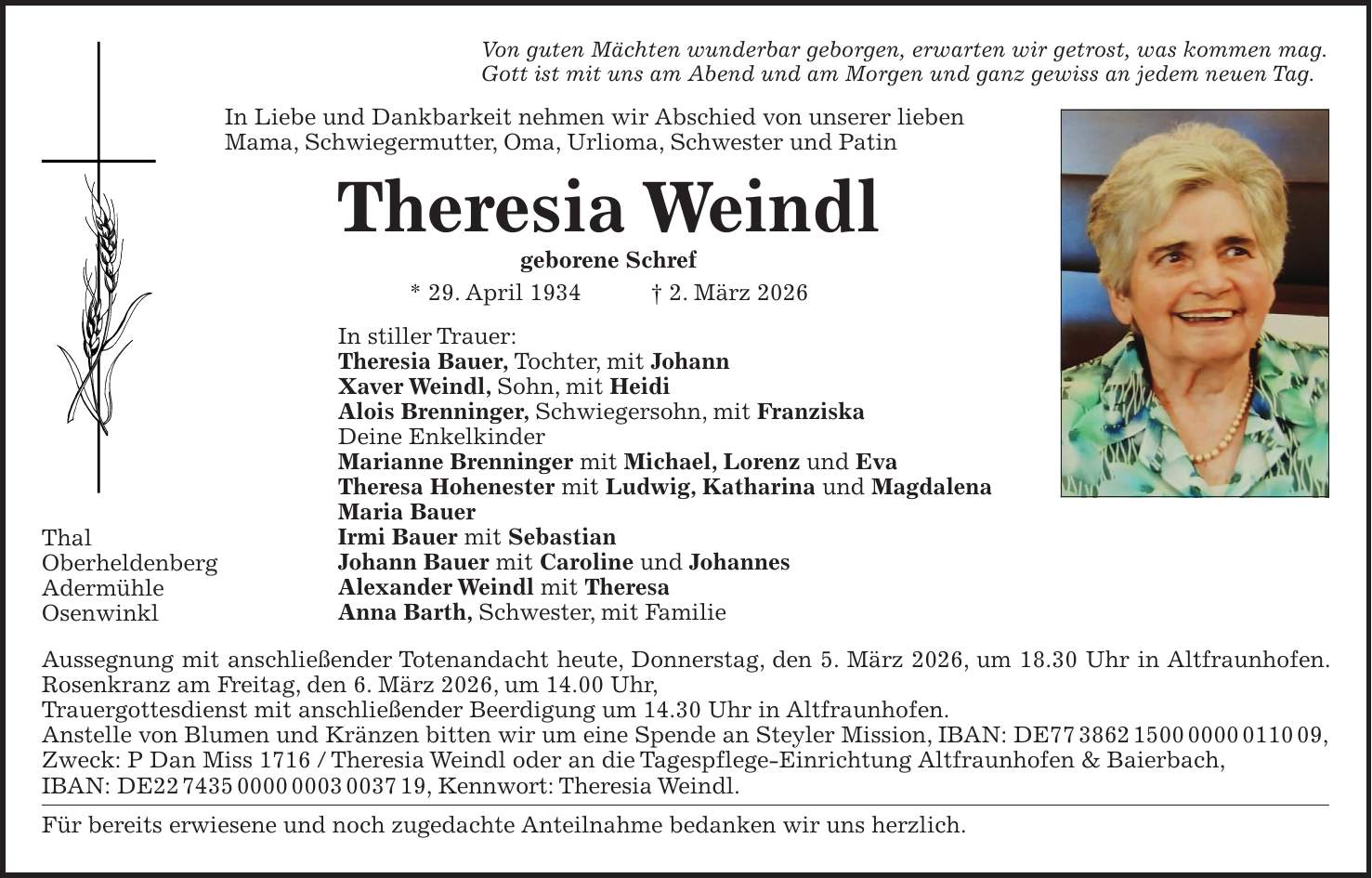 Von guten Mächten wunderbar geborgen, erwarten wir getrost, was kommen mag. Gott ist mit uns am Abend und am Morgen und ganz gewiss an jedem neuen Tag. In Liebe und Dankbarkeit nehmen wir Abschied von unserer lieben Mama, Schwiegermutter, Oma, Urlioma, Schwester und Patin Theresia Weindl geborene Schref * 29. April 1934 + 2. März 2026 In stiller Trauer: Theresia Bauer, Tochter, mit Johann Xaver Weindl, Sohn, mit Heidi Alois Brenninger, Schwiegersohn, mit Franziska Deine Enkelkinder Marianne Brenninger mit Michael, Lorenz und Eva Theresa Hohenester mit Ludwig, Katharina und Magdalena Maria Bauer Irmi Bauer mit Sebastian Johann Bauer mit Caroline und Johannes Alexander Weindl mit Theresa Anna Barth, Schwester, mit Familie Aussegnung mit anschließender Totenandacht heute, Donnerstag, den 5. März 2026, um 18.30 Uhr in Altfraunhofen. Rosenkranz am Freitag, den 6. März 2026, um 14.00 Uhr, Trauergottesdienst mit anschließender Beerdigung um 14.30 Uhr in Altfraunhofen. Anstelle von Blumen und Kränzen bitten wir um eine Spende an Steyler Mission, IBAN: DE***, Zweck: P Dan Miss 1716 / Theresia Weindl oder an die Tagespflege-Einrichtung Altfraunhofen & Baierbach, IBAN: DE***, Kennwort: Theresia Weindl. Für bereits erwiesene und noch zugedachte Anteilnahme bedanken wir uns herzlich.Thal Oberheldenberg Adermühle Osenwinkl