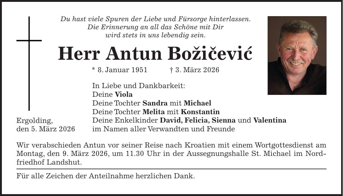Du hast viele Spuren der Liebe und Fürsorge hinterlassen. Die Erinnerung an all das Schöne mit Dir wird stets in uns lebendig sein. Herr Antun Božicevic * 8. Januar 1951 + 3. März 2026 In Liebe und Dankbarkeit: Deine Viola Deine Tochter Sandra mit Michael Deine Tochter Melita mit Konstantin Deine Enkelkinder David, Felicia, Sienna und Valentina im Namen aller Verwandten und Freunde Wir verabschieden Antun vor seiner Reise nach Kroatien mit einem Wortgottesdienst am Montag, den 9. März 2026, um 11.30 Uhr in der Aussegnungshalle St. Michael im Nordfriedhof Landshut. Für alle Zeichen der Anteilnahme herzlichen Dank.Ergolding, den 5. März 2026Bitte bei evtl. Korrektur beachten, die eingefügten Sonderzeichen bei 'Bozicevic' mit zu verschieben. Da nur manuell eingefügt. (Die Zeichen gibts bei Excelsior nicht)'