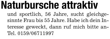 Naturbursche attraktivund sportlich, 56 Jahre, sucht gleichgesinnte Frau bis 55 Jahre. Habe ich dein Interesse geweckt, dann ruf mich bitte anTel. ***