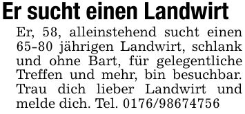 Er sucht einen Landwirt Er, 58, alleinstehend sucht einen 65-80 jährigen Landwirt, schlank und ohne Bart, für gelegentliche Treffen und mehr, bin besuchbar. Trau dich lieber Landwirt und melde dich. Tel. ***