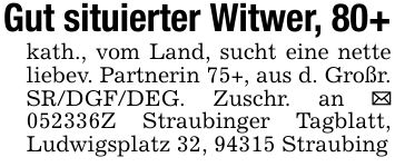 Gut situierter Witwer, 80+kath., vom Land, sucht eine nette liebev. Partnerin 75+, aus d. Großr. SR/DGF/DEG. Zuschr. an _ ***Z Straubinger Tagblatt, Ludwigsplatz 32, 94315 Straubing