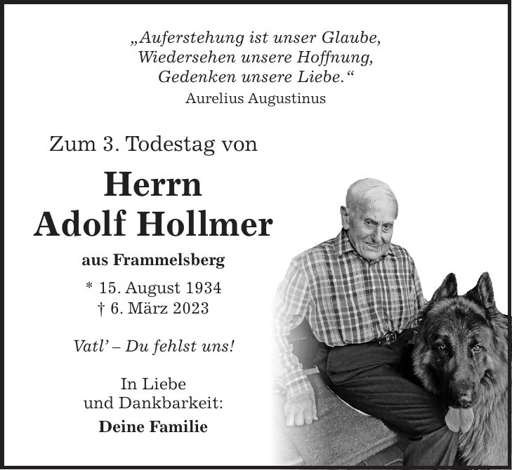 'Der Mensch, den wir lieben, ist nicht mehr da, wo er war, aber überall dort, wo wir sind und seiner gedenken.' Zum 2. Todestag von Herrn Adolf Hollmer aus Frammelsberg * 15. August 1934 + 6. März 2023 Vatl - Du fehlst uns! In Liebe und Dankbarkeit: Deine Familie'Auferstehung ist unser Glaube, Wiedersehen unsere Hoffnung, Gedenken unsere Liebe.' Aurelius Augustinus Zum 3. Todestag von Herrn Adolf Hollmer aus Frammelsberg * 15. August 1934 + 6. März 2023 Vatl' - Du fehlst uns! In Liebe und Dankbarkeit: Deine Familie