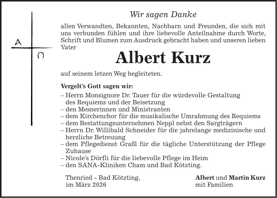 Wir sagen Danke allen Verwandten, Bekannten, Nachbarn und Freunden, die sich mit uns verbunden fühlen und ihre liebevolle Anteilnahme durch Worte, Schrift und Blumen zum Ausdruck gebracht haben und unseren lieben Vater Albert Kurz auf seinem letzen Weg begleiteten. Vergelt's Gott sagen wir: - Herrn Monsignore Dr. Tauer für die würdevolle Gestaltung des Requiems und der Beisetzung - den Mesnerinnen und Ministranten - dem Kirchenchor für die musikalische Umrahmung des Requiems - dem Bestattungsunternehmen Neppl nebst den Sargträgern - Herrn Dr. Willibald Schneider für die jahrelange medizinische und herzliche Betreuung - dem Pflegedienst Graßl für die tägliche Unterstützung der Pflege Zuhause - Nicole's Dörfli für die liebevolle Pflege im Heim - den SANA-Kliniken Cham und Bad Kötzting. Thenried - Bad Kötzting, Albert und Martin Kurz im März 2026 mit Familien