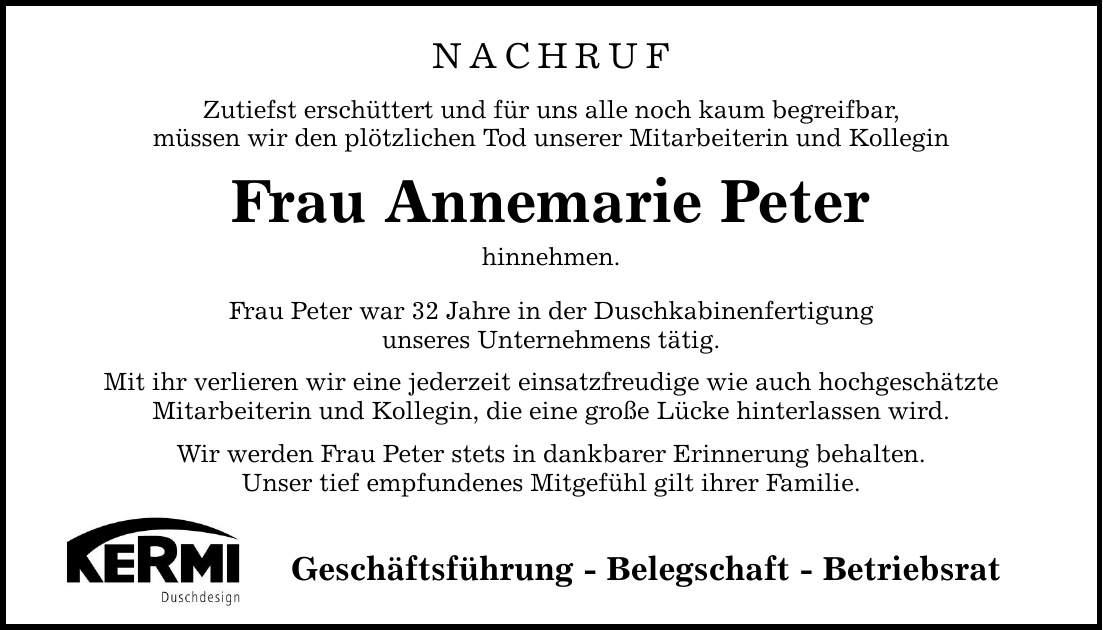 NACHRUFZutiefst erschüttert und für uns alle noch kaum begreifbar,müssen wir den plötzlichen Tod unserer Mitarbeiterin und KolleginFrau Annemarie Peterhinnehmen. Frau Peter war 32 Jahre in der Duschkabinenfertigungunseres Unternehmens tätig.Mit ihr verlieren wir eine jederzeit einsatzfreudige wie auch hochgeschätzteMitarbeiterin und Kollegin, die eine große Lücke hinterlassen wird.Wir werden Frau Peter stets in dankbarer Erinnerung behalten.Unser tief empfundenes Mitgefühl gilt ihrer Familie.Geschäftsführung - Belegschaft - Betriebsrat
