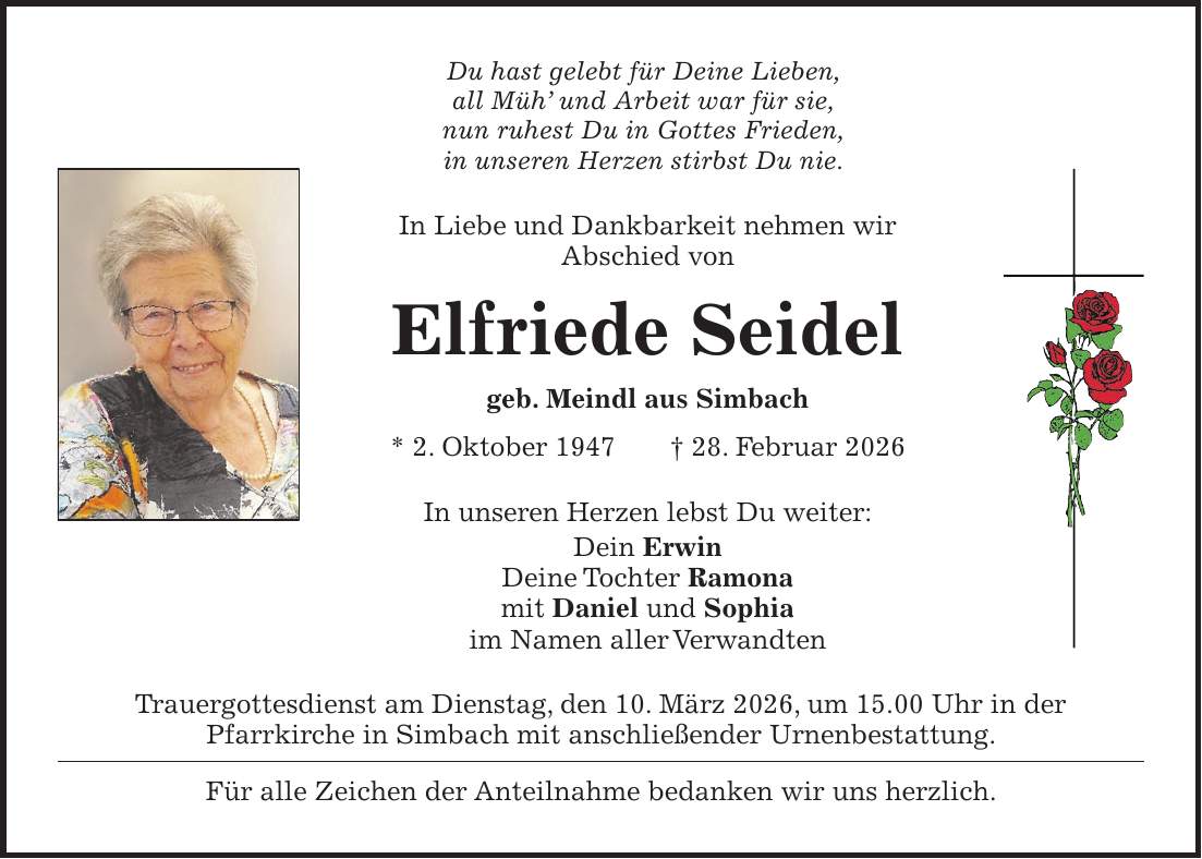 Du hast gelebt für Deine Lieben, all Müh' und Arbeit war für sie, nun ruhest Du in Gottes Frieden, in unseren Herzen stirbst Du nie. In Liebe und Dankbarkeit nehmen wir Abschied von Elfriede Seidel geb. Meindl aus Simbach * 2. Oktober 1947 + 28. Februar 2026 In unseren Herzen lebst Du weiter: Dein Erwin Deine Tochter Ramona mit Daniel und Sophia im Namen aller Verwandten Trauergottesdienst am Dienstag, den 10. März 2026, um 15.00 Uhr in der Pfarrkirche in Simbach mit anschließender Urnenbestattung. Für alle Zeichen der Anteilnahme bedanken wir uns herzlich.