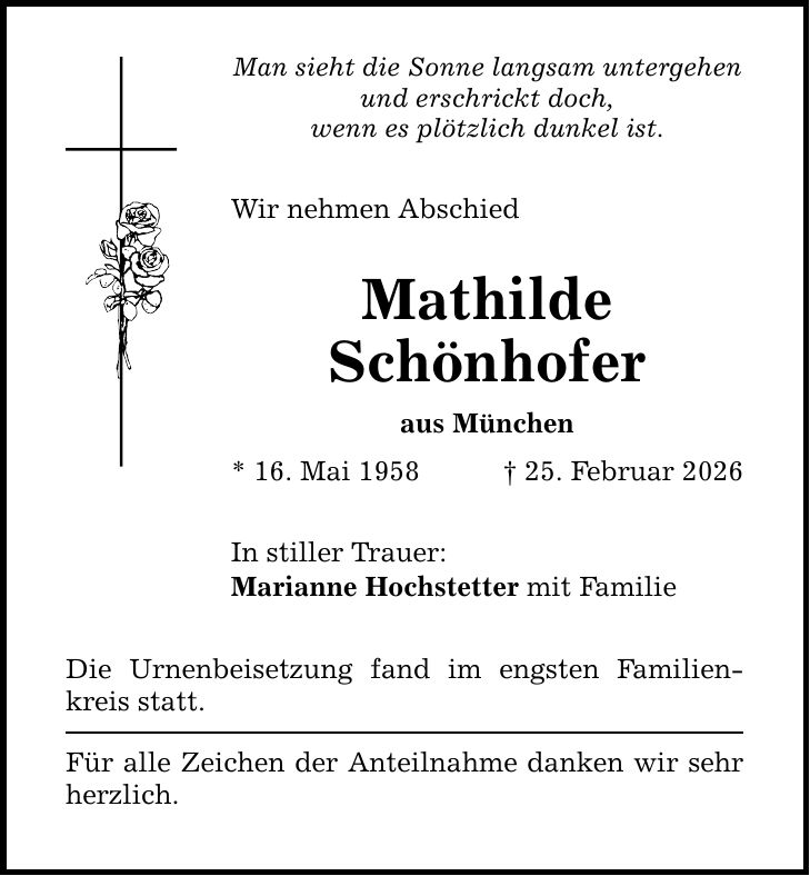 Man sieht die Sonne langsam untergehen und erschrickt doch, wenn es plötzlich dunkel ist. Wir nehmen Abschied Mathilde Schönhofer aus München * 16. Mai 1958 _ 25. Februar 2026 In stiller Trauer: Marianne Hochstetter mit Familie Die Urnenbeisetzung fand im engsten Familienkreis statt. Für alle Zeichen der Anteilnahme danken wir sehr herzlich.