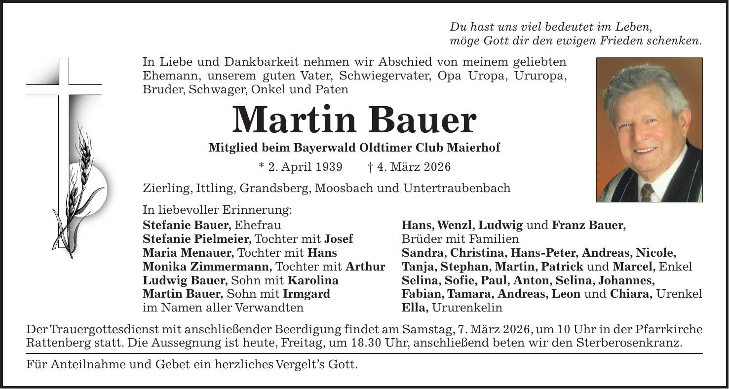 Du hast uns viel bedeutet im Leben, möge Gott dir den ewigen Frieden schenken. In Liebe und Dankbarkeit nehmen wir Abschied von meinem geliebten Ehemann, unserem guten Vater, Schwiegervater, Opa Uropa, Ururopa, Bruder, Schwager, Onkel und Paten Martin Bauer Mitglied beim Bayerwald Oldtimer Club Maierhof * 2. April 1939 + 4. März 2026 Zierling, Ittling, Grandsberg, Moosbach und Untertraubenbach In liebevoller Erinnerung: Stefanie Bauer, Ehefrau Hans, Wenzl, Ludwig und Franz Bauer, Stefanie Pielmeier, Tochter mit Josef Brüder mit Familien Maria Menauer, Tochter mit Hans Sandra, Christina, Hans-Peter, Andreas, Nicole, Monika Zimmermann, Tochter mit Arthur Tanja, Stephan, Martin, Patrick und Marcel, Enkel Ludwig Bauer, Sohn mit Karolina Selina, Sofie, Paul, Anton, Selina, Johannes, Martin Bauer, Sohn mit Irmgard Fabian, Tamara, Andreas, Leon und Chiara, Urenkel im Namen aller Verwandten Ella, Ururenkelin Der Trauergottesdienst mit anschließender Beerdigung findet am Samstag, 7. März 2026, um 10 Uhr in der Pfarrkirche Rattenberg statt. Die Aussegnung ist heute, Freitag, um 18.30 Uhr, anschließend beten wir den Sterberosenkranz. Für Anteilnahme und Gebet ein herzliches Vergelt's Gott.