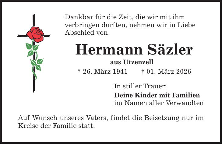 Dankbar für die Zeit, die wir mit ihm verbringen durften, nehmen wir in Liebe Abschied von Hermann Säzler aus Utzenzell * 26. März 1941 _ 01. März 2026 Auf Wunsch unseres Vaters, findet die Beisetzung nur im Kreise der Familie statt. In stiller Trauer: Deine Kinder mit Familien im Namen aller Verwandten