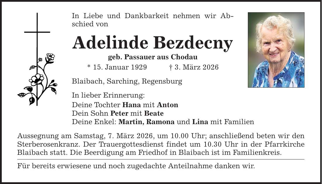 In Liebe und Dankbarkeit nehmen wir Abschied von Adelinde Bezdecny geb. Passauer aus Chodau * 15. Januar 1929 _ 3. März 2026 Blaibach, Sarching, Regensburg In lieber Erinnerung: Deine Tochter Hana mit Anton Dein Sohn Peter mit Beate Deine Enkel: Martin, Ramona und Lina mit Familien Aussegnung am Samstag, 7. März 2026, um 10.00 Uhr; anschließend beten wir den Sterberosenkranz. Der Trauergottesdienst findet um 10.30 Uhr in der Pfarrkirche Blaibach statt. Die Beerdigung am Friedhof in Blaibach ist im Familienkreis. Für bereits erwiesene und noch zugedachte Anteilnahme danken wir.