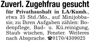 Zuverl. Zugehfrau gesuchtfür Privathaushalt in LA/Kumh., etwa 35 Std./Mo., auf Minijobbasis; zu Ihren Aufgaben zählen: Bodenpflege, Bad- u. Kü.reinigung, Staub wischen, Fenster. Weiteres nach Absprache. _***