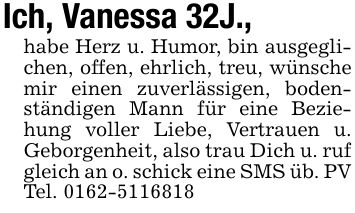 Ich, Vanessa 32J., habe Herz u. Humor, bin ausgeglichen, offen, ehrlich, treu, wünsche mir einen zuverlässigen, bodenständigen Mann für eine Beziehung voller Liebe, Vertrauen u. Geborgenheit, also trau Dich u. ruf gleich an o. schick eine SMS üb. PV Tel. ***