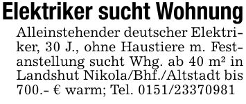 Elektriker sucht WohnungAlleinstehender deutscher Elektriker, 30 J., ohne Haustiere m. Festanstellung sucht Whg. ab 40 m² in Landshut Nikola/Bhf./Altstadt bis 700.- € warm; Tel. ***