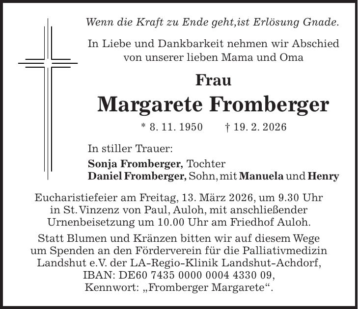 Wenn die Kraft zu Ende geht,ist Erlösung Gnade. In Liebe und Dankbarkeit nehmen wir Abschied von unserer lieben Mama und Oma Frau Margarete Fromberger * 8. 11. 1950 + 19. 2. 2026 In stiller Trauer: Sonja Fromberger, Tochter Daniel Fromberger, Sohn, mit Manuela und Henry Eucharistiefeier am Freitag, 13. März 2026, um 9.30 Uhr in St. Vinzenz von Paul, Auloh, mit anschließender Urnenbeisetzung um 10.00 Uhr am Friedhof Auloh. Statt Blumen und Kränzen bitten wir auf diesem Wege um Spenden an den Förderverein für die Palliativmedizin Landshut e.V. der LA-Regio-Klinik Landshut-Achdorf, IBAN: DE***, Kennwort: 'Fromberger Margarete'.