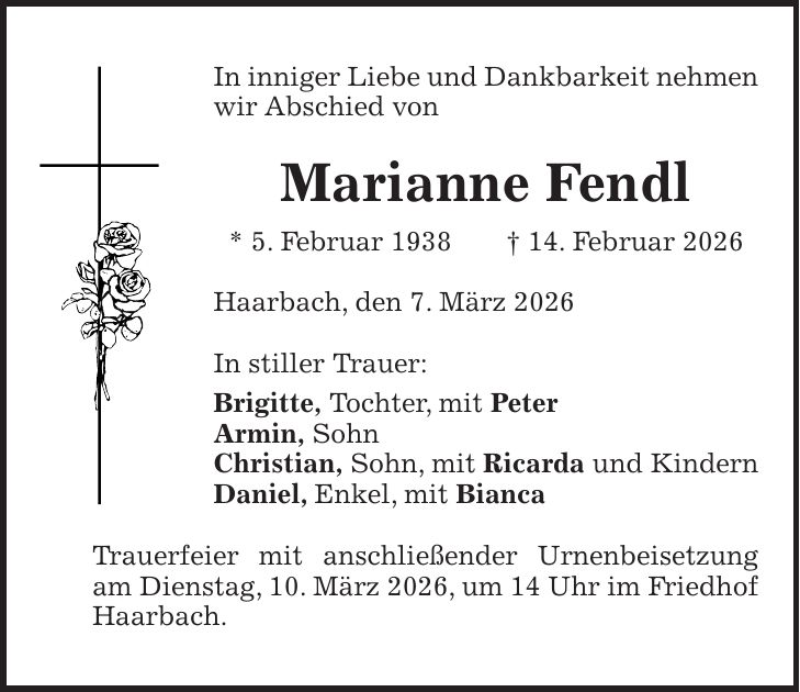 In inniger Liebe und Dankbarkeit nehmen wir Abschied von Marianne Fendl * 5. Februar 1938 + 14. Februar 2026 Haarbach, den 7. März 2026 In stiller Trauer: Brigitte, Tochter, mit Peter Armin, Sohn Christian, Sohn, mit Ricarda und Kindern Daniel, Enkel, mit Bianca Trauerfeier mit anschließender Urnenbeisetzung am Dienstag, 10. März 2026, um 14 Uhr im Friedhof Haarbach.