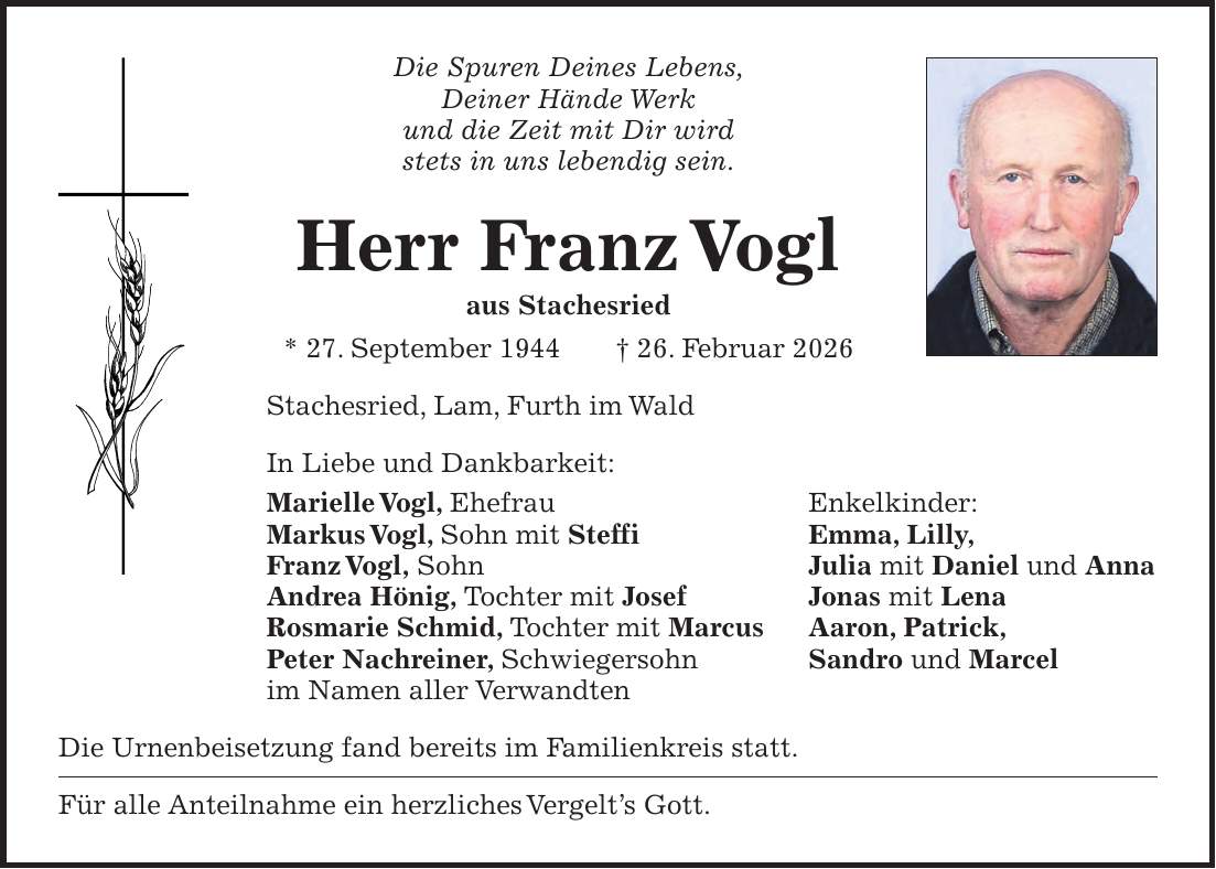 Die Spuren Deines Lebens, Deiner Hände Werk und die Zeit mit Dir wird stets in uns lebendig sein. Herr Franz Vogl aus Stachesried * 27. September 1944 + 26. Februar 2026 Stachesried, Lam, Furth im Wald In Liebe und Dankbarkeit: Marielle Vogl, Ehefrau Enkelkinder: Markus Vogl, Sohn mit Steffi Emma, Lilly, Franz Vogl, Sohn Julia mit Daniel und Anna Andrea Hönig, Tochter mit Josef Jonas mit Lena Rosmarie Schmid, Tochter mit Marcus Aaron, Patrick, Peter Nachreiner, Schwiegersohn Sandro und Marcel im Namen aller Verwandten Die Urnenbeisetzung fand bereits im Familienkreis statt. Für alle Anteilnahme ein herzliches Vergelt's Gott.