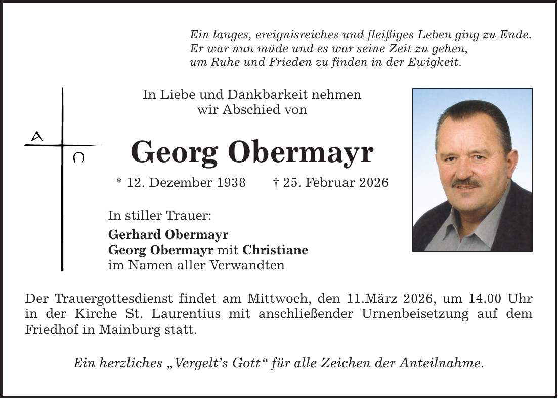 Ein langes, ereignisreiches und fleißiges Leben ging zu Ende. Er war nun müde und es war seine Zeit zu gehen, um Ruhe und Frieden zu finden in der Ewigkeit. In Liebe und Dankbarkeit nehmen wir Abschied von Georg Obermayr * 12. Dezember 1938 _ 25. Februar 2026 In stiller Trauer: Gerhard Obermayr Georg Obermayr mit Christiane im Namen aller Verwandten Der Trauergottesdienst findet am Mittwoch, den 11.März 2026, um 14.00 Uhr in der Kirche St. Laurentius mit anschließender Urnenbeisetzung auf dem Friedhof in Mainburg statt. Ein herzliches 