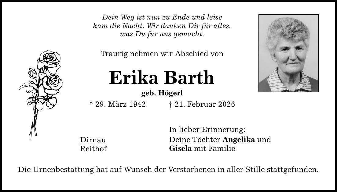 Dein Weg ist nun zu Ende und leise kam die Nacht. Wir danken Dir für alles, was Du für uns gemacht. Traurig nehmen wir Abschied von Erika Barth geb. Högerl * 29. März 1942 _ 21. Februar 2026 In lieber Erinnerung: Deine Töchter Angelika und Gisela mit Familie Dirnau Reithof Die Urnenbestattung hat auf Wunsch der Verstorbenen in aller Stille stattgefunden.