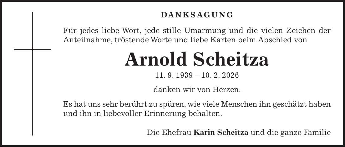 DANKSAGUNG Für jedes liebe Wort, jede stille Umarmung und die vielen Zeichen der Anteilnahme, tröstende Worte und liebe Karten beim Abschied von Arnold Scheitza 11. 9. ***. 2. 2026 danken wir von Herzen. Es hat uns sehr berührt zu spüren, wie viele Menschen ihn geschätzt haben und ihn in liebevoller Erinnerung behalten. Die Ehefrau Karin Scheitza und die ganze Familie