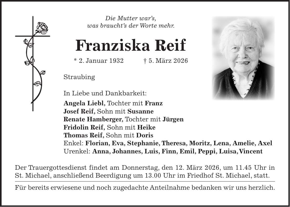 Die Mutter war's, was braucht's der Worte mehr. Franziska Reif * 2. Januar 1932 + 5. März 2026 Straubing In Liebe und Dankbarkeit: Angela Liebl, Tochter mit Franz Josef Reif, Sohn mit Susanne Renate Hamberger, Tochter mit Jürgen Fridolin Reif, Sohn mit Heike Thomas Reif, Sohn mit Doris Enkel: Florian, Eva, Stephanie, Theresa, Moritz, Lena, Amelie, Axel Urenkel: Anna, Johannes, Luis, Finn, Emil, Peppi, Luisa, Vincent Der Trauergottesdienst findet am Donnerstag, den 12. März 2026, um 11.45 Uhr in St. Michael, anschließend Beerdigung um 13.00 Uhr im Friedhof St. Michael, statt. Für bereits erwiesene und noch zugedachte Anteilnahme bedanken wir uns herzlich.