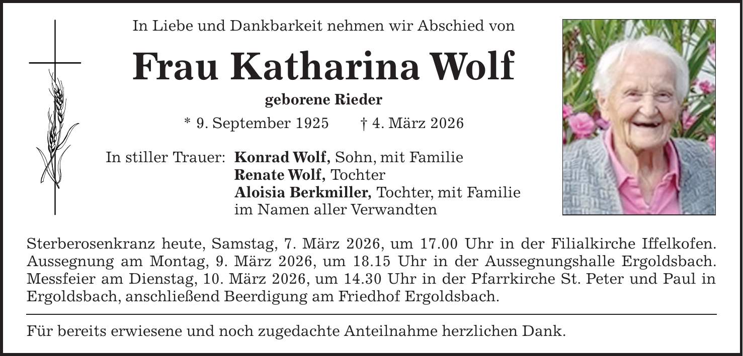 In Liebe und Dankbarkeit nehmen wir Abschied von Frau Katharina Wolf geborene Rieder * 9. September 1925 + 4. März 2026 In stiller Trauer: Konrad Wolf, Sohn, mit Familie Renate Wolf, Tochter Aloisia Berkmiller, Tochter, mit Familie im Namen aller Verwandten Sterberosenkranz heute, Samstag, 7. März 2026, um 17.00 Uhr in der Filialkirche Iffelkofen. Aussegnung am Montag, 9. März 2026, um 18.15 Uhr in der Aussegnungshalle Ergoldsbach. Messfeier am Dienstag, 10. März 2026, um 14.30 Uhr in der Pfarrkirche St. Peter und Paul in Ergoldsbach, anschließend Beerdigung am Friedhof Ergoldsbach. Für bereits erwiesene und noch zugedachte Anteilnahme herzlichen Dank.